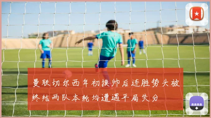 曼联切尔西年初换帅后连胜势头被终结两队本轮均遭遇平局失分