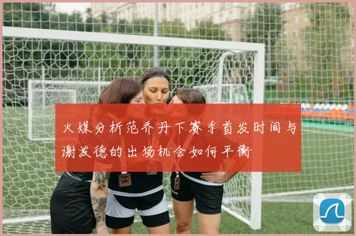 火媒分析范乔丹下赛季首发时间与谢泼德的出场机会如何平衡