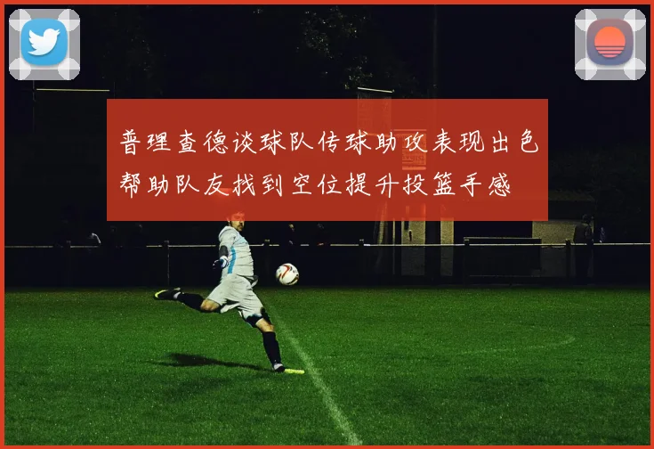 普理查德谈球队传球助攻表现出色帮助队友找到空位提升投篮手感