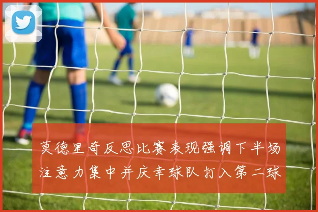 莫德里奇反思比赛表现强调下半场注意力集中并庆幸球队打入第二球