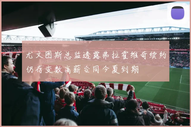 尤文图斯总监透露弗拉霍维奇续约仍存变数高薪合同今夏到期