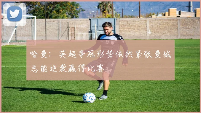 哈曼：英超争冠形势依然紧张曼城总能逆袭赢得比赛