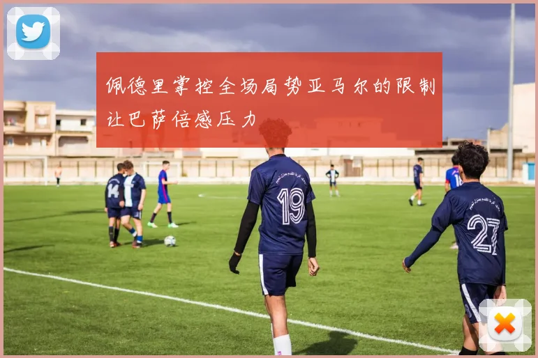 佩德里掌控全场局势亚马尔的限制让巴萨倍感压力