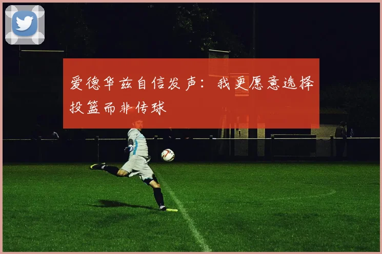 爱德华兹自信发声：我更愿意选择投篮而非传球