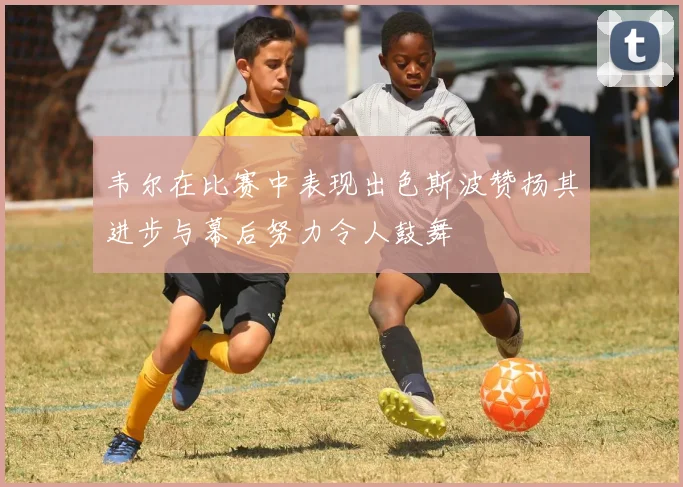 韦尔在比赛中表现出色斯波赞扬其进步与幕后努力令人鼓舞