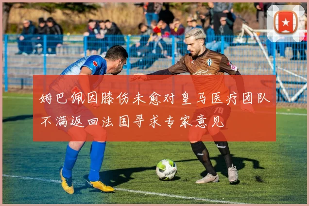 姆巴佩因膝伤未愈对皇马医疗团队不满返回法国寻求专家意见
