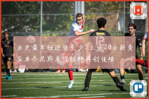 历史最年轻连场至少5三分20分新秀亚库乔尼斯表现惊艳再创佳绩