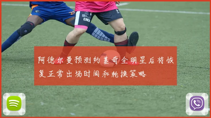 阿德尔曼预测约基奇全明星后将恢复正常出场时间和轮换策略