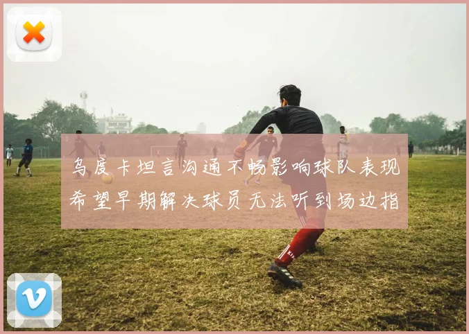乌度卡坦言沟通不畅影响球队表现希望早期解决球员无法听到场边指令