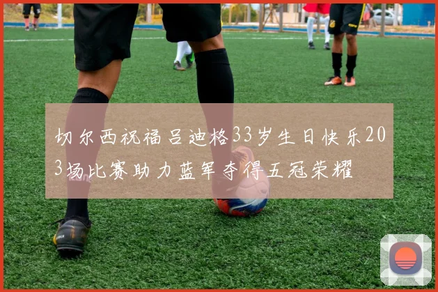 切尔西祝福吕迪格33岁生日快乐203场比赛助力蓝军夺得五冠荣耀