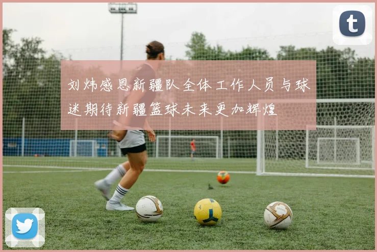 刘炜感恩新疆队全体工作人员与球迷期待新疆篮球未来更加辉煌