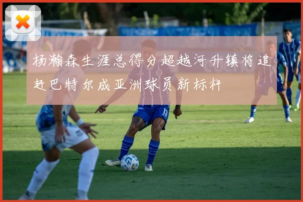 杨瀚森生涯总得分超越河升镇将追赶巴特尔成亚洲球员新标杆